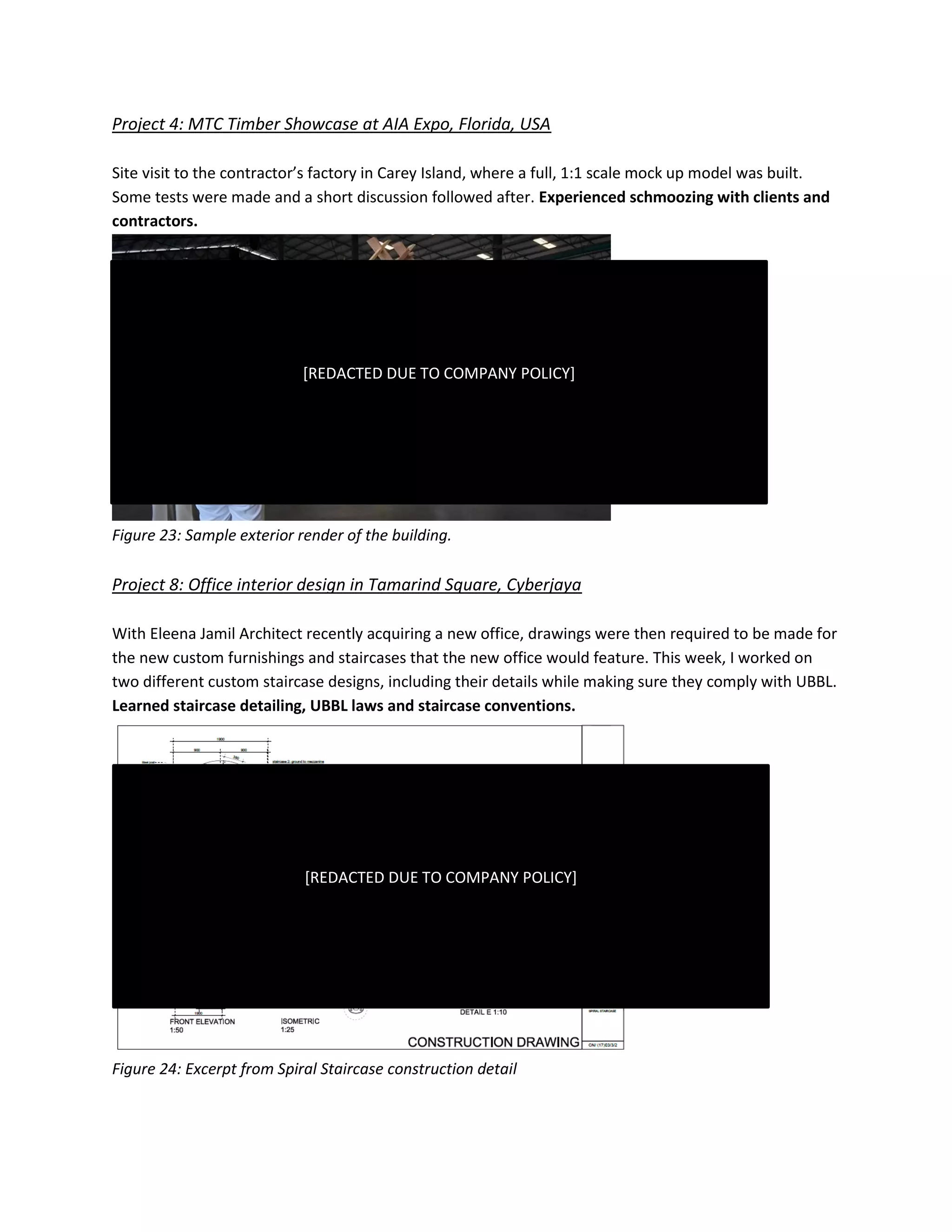 Project 4: MTC Timber Showcase at AIA Expo, Florida, USA
Site visit to the contractor’s factory in Carey Island, where a full, 1:1 scale mock up model was built.
Some tests were made and a short discussion followed after. Experienced schmoozing with clients and
contractors.
Figure 23: Sample exterior render of the building.
Project 8: Office interior design in Tamarind Square, Cyberjaya
With Eleena Jamil Architect recently acquiring a new office, drawings were then required to be made for
the new custom furnishings and staircases that the new office would feature. This week, I worked on
two different custom staircase designs, including their details while making sure they comply with UBBL.
Learned staircase detailing, UBBL laws and staircase conventions.
Figure 24: Excerpt from Spiral Staircase construction detail
[REDACTED DUE TO COMPANY POLICY]
[REDACTED DUE TO COMPANY POLICY]
 