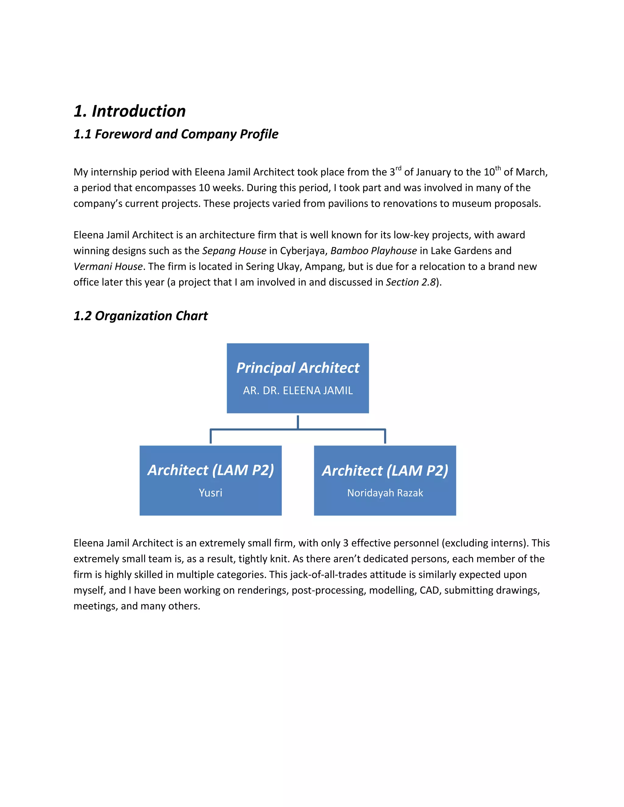 1. Introduction
1.1 Foreword and Company Profile
My internship period with Eleena Jamil Architect took place from the 3rd
of January to the 10th
of March,
a period that encompasses 10 weeks. During this period, I took part and was involved in many of the
company’s current projects. These projects varied from pavilions to renovations to museum proposals.
Eleena Jamil Architect is an architecture firm that is well known for its low-key projects, with award
winning designs such as the Sepang House in Cyberjaya, Bamboo Playhouse in Lake Gardens and
Vermani House. The firm is located in Sering Ukay, Ampang, but is due for a relocation to a brand new
office later this year (a project that I am involved in and discussed in Section 2.8).
1.2 Organization Chart
Eleena Jamil Architect is an extremely small firm, with only 3 effective personnel (excluding interns). This
extremely small team is, as a result, tightly knit. As there aren’t dedicated persons, each member of the
firm is highly skilled in multiple categories. This jack-of-all-trades attitude is similarly expected upon
myself, and I have been working on renderings, post-processing, modelling, CAD, submitting drawings,
meetings, and many others.
Principal Architect
AR. DR. ELEENA JAMIL
Architect (LAM P2)
Yusri
Architect (LAM P2)
Noridayah Razak
 