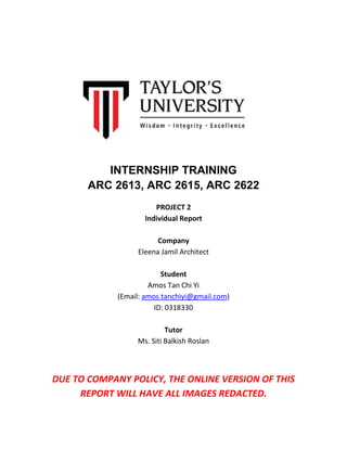 INTERNSHIP TRAINING
ARC 2613, ARC 2615, ARC 2622
PROJECT 2
Individual Report
Company
Eleena Jamil Architect
Student
Amos Tan Chi Yi
(Email: amos.tanchiyi@gmail.com)
ID: 0318330
Tutor
Ms. Siti Balkish Roslan
DUE TO COMPANY POLICY, THE ONLINE VERSION OF THIS
REPORT WILL HAVE ALL IMAGES REDACTED.
 