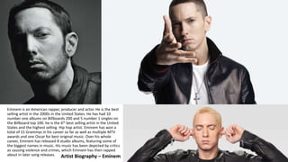 Artist Biography – Eminem
Eminem is an American rapper, producer and actor. He is the best
selling artist in the 2000s in ...