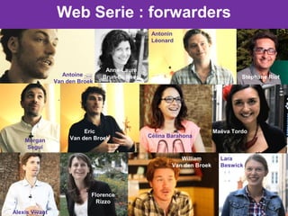 Web Serie : forwarders
Antoine
Van den Broek
Anne-Laure
Brun-Buisson
Antonin
Léonard
Stéphane Riot
Morgan
Segui
Eric
Van den Broek Célina Barahona
Maëva Tordo
Alexis Vivant
Florence
Rizzo
William
Van den Broek
Lara
Beswick
 