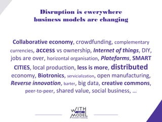 Disruption is ewerywhere
business models are changing
Collaborative economy, crowdfunding, complementary
currencies, access vs ownership, Internet of things, DIY,
jobs are over, horizontal organisation, Plateforms, SMART
CITIES, local production, less is more, distributed
economy, Biotronics, servicialization, open manufacturing,
Reverse innovation, barter, big data, creative commons,
peer-to-peer, shared value, social business, …
 