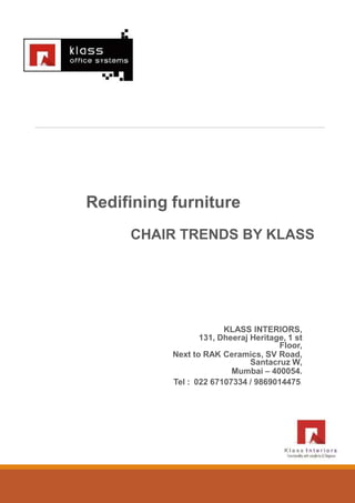 Redifining furniture
CHAIR TRENDS BY KLASS
KLASS INTERIORS,
131, Dheeraj Heritage, 1 st
Floor,
Next to RAK Ceramics, SV Road,
Santacruz W,
Mumbai – 400054.
Tel : 022 67107334 / 9869014475.
 