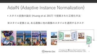 AdaIN (Adaptive Instance Normalization)
• スタイル変換の論文 (Huang et al. 2017) で提案された正規化手法
※スタイル変換とは, ある画像に他の画像のスタイルを適用するタスク
10
X. Huang et al. “﻿Arbitrary Style Transfer in Real-
time with Adaptive Instance Normalization”, 2017.
 