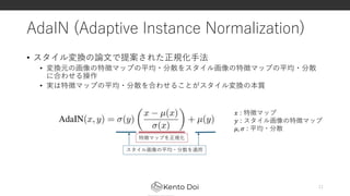 AdaIN (Adaptive Instance Normalization)
• スタイル変換の論文で提案された正規化手法
• 変換元の画像の特徴マップの平均・分散をスタイル画像の特徴マップの平均・分散
に合わせる操作
• 実は特徴マップの平均・分散を合わせることがスタイル変換の本質
11
𝑥 : 特徴マップ
𝑦 : スタイル画像の特徴マップ
𝜇, 𝜎 : 平均・分散
特徴マップを正規化
スタイル画像の平均・分散を適用
 