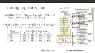 mixing regularization
• AdaINのパラメータ𝑤1, 𝑤2を𝑧1, 𝑧2から生成し, こ
れらをランダムで学習中に入れ替える
• 連続する層のスタイルが相関するのを防ぐ狙い
• これによりFIDスコアが少し上がった
18
例) 異なるzか
ら生成したパラ
メータを導入
 