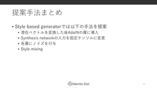 提案手法まとめ
• Style based generatorでは以下の手法を提案
• 潜在ベクトルを変換した後AdaINの層に導入
• Synthesis networkの入力を固定テンソルに変更
• 各層にノイズを付与
• Style mixing
19
 