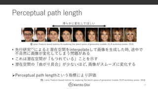 Perceptual path length
• 先行研究(*)によると潜在空間をinterpolateして画像を生成した時, 途中で
不自然に画像が変化してしまう問題がある
• これは潜在空間が「もつれている」ことを示す
• 潜在空間の「曲がり具合」が少ないほど, 画像がスムーズに変化する
Perceptual path lengthという指標により評価
24
﻿* S. Laine. Feature-based metrics for exploring the latent space of generative models. ICLR workshop poster, 2018.
滑らかに変化してほしい
﻿S. Laine. Feature-based metrics for exploring the latent space of generative models. ICLR workshop poster, 2018.
 