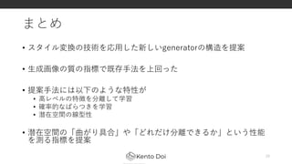 まとめ
• スタイル変換の技術を応用した新しいgeneratorの構造を提案
• 生成画像の質の指標で既存手法を上回った
• 提案手法には以下のような特性が
• 高レベルの特徴を分離して学習
• 確率的なばらつきを学習
• 潜在空間の線型性
• 潜在空間の「曲がり具合」や「どれだけ分離できるか」という性能
を測る指標を提案
29
 
