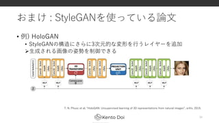 おまけ : StyleGANを使っている論文
• 例) HoloGAN
• StyleGANの構造にさらに3次元的な変形を行うレイヤーを追加
生成される画像の姿勢を制御できる
30
T. N. Phuoc et al. “HoloGAN: Unsupervised learning of 3D representations from natural images”, arXiv, 2019.
 