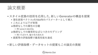論文概要
• スタイル変換の技術を応用した, 新しいGeneratorの構造を提案
• 潜在表現ベクトルzをAdaINのパラメーターとして導入
• これにより以下が実現
教師なしでの属性の分離
• 例) poseとidentity
教師なしでの確率的なばらつきのモデリング
• 例) そばかす, 髪の毛の流れ方
• 画質等の評価指標で最高性能を達成
• 新しい評価指標・データセットの提案もこの論文の貢献
6
 