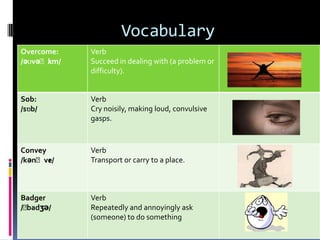 Vocabulary
Overcome:   Verb
      ʌ
/əʊvəˈkm/   Succeed in dealing with (a problem or
            difficulty).


Sob:        Verb
/sɒb/       Cry noisily, making loud, convulsive
            gasps.



Convey      Verb
       ɪ
/kənˈve/    Transport or carry to a place.



Badger      Verb
/ˈ
 badʒə/     Repeatedly and annoyingly ask
            (someone) to do something
 