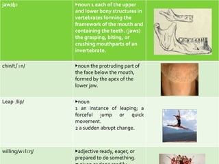 jaw/ʤɔ           ▶noun 1 each of the upper
                 and lower bony structures in
                 vertebrates forming the
                 framework of the mouth and
                 containing the teeth. (jaws)
                 the grasping, biting, or
                 crushing mouthparts of an
                 invertebrate.

chin/tʃɪn/       ▶noun the protruding part of
                 the face below the mouth,
                 formed by the apex of the
                 lower jaw.

Leap /lip/       ▶noun
                 1 an instance of leaping; a
                 forceful jump or quick
                 movement.
                 2 a sudden abrupt change.



willing/wɪlɪŋ/   ▶adjective ready, eager, or
                 prepared to do something.
 