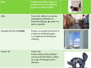 lean                         ▶adjective ready, eager, or
                             prepared to do something.
                             ■ given or done readily.


alley                        ▶noun (pl. alleys) 1 a narrow
                             passageway between or
                             behind buildings. ■ a path in a
                             park or garden.

draught /drɑft/ (US draft)   ▶noun 1 a current of cool air in
                             a room or confined space.
                             2 a single act of drinking or
                             inhaling.




hiss/hɪs/﻿                   hiss/hɪs/﻿
                             ▶verb make a sharp sibilant
                             sound as of the letter s, often
                             as a sign of disapproval or
                             derision.
 