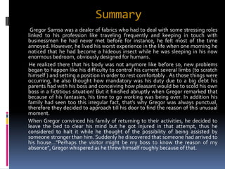 Summary
 Gregor Samsa was a dealer of fabrics who had to deal with some stressing roles
linked to his profession like traveling frequently and keeping in touch with
businessmen he had never met before for instance, he felt most of the time
annoyed. However, he lived his worst experience in the life when one morning he
noticed that he had become a hideous insect while he was sleeping in his now
enormous bedroom, obviously designed for humans.
He realized there that his body was not anymore like before so, new problems
began to happen like his difficulty to control his current several limbs (to scratch
himself ) and setting a position in order to rest comfortably . As those things were
occurring, he also thought how mandatory was his duty due to a big debt his
parents had with his boss and conceiving how pleasant would be to scold his own
boss in a fictitious situation! But it finished abruptly when Gregor remarked that
because of his fantasies, his time to go working was being over. In addition his
family had seen too this irregular fact, that’s why Gregor was always punctual,
therefore they decided to approach till his door to find the reason of this unusual
moment.
When Gregor convinced his family of returning to their activities, he decided to
leave the bed to clear his mind but he got injured in that attempt, thus he
considered to halt it while he thought of the possibility of being assisted by
someone stronger than him. Suddenly he discovered that someone had arrived to
his house…”Perhaps the visitor might be my boss to know the reason of my
absence”, Gregor whispered as he threw himself roughly because of that.
 