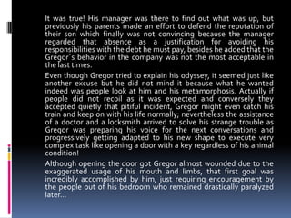 It was true! His manager was there to find out what was up, but
previously his parents made an effort to defend the reputation of
their son which finally was not convincing because the manager
regarded that absence as a justification for avoiding his
responsibilities with the debt he must pay, besides he added that the
Gregor´s behavior in the company was not the most acceptable in
the last times.
Even though Gregor tried to explain his odyssey, it seemed just like
another excuse but he did not mind it because what he wanted
indeed was people look at him and his metamorphosis. Actually if
people did not recoil as it was expected and conversely they
accepted quietly that pitiful incident, Gregor might even catch his
train and keep on with his life normally; nevertheless the assistance
of a doctor and a locksmith arrived to solve his strange trouble as
Gregor was preparing his voice for the next conversations and
progressively getting adapted to his new shape to execute very
complex task like opening a door with a key regardless of his animal
condition!
Although opening the door got Gregor almost wounded due to the
exaggerated usage of his mouth and limbs, that first goal was
incredibly accomplished by him, just requiring encouragement by
the people out of his bedroom who remained drastically paralyzed
later…
 