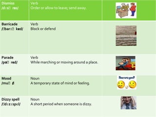Dismiss       Verb
/dɪsˈm ɪs/    Order or allow to leave; send away.



Barricade     Verb
/ˈ
 barɪˈked/ɪ   Block or defend




Parade        Verb
     ɪ
/pəˈred/      While marching or moving around a place.



Mood          Noun
/muˈd/        A temporary state of mind or feeling.



Dizzy spell   Noun
/ˈ
 dɪzɪspɛl/    A short period when someone is dizzy.
 