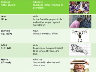 Subdued       Adjective
/səbˈdjuˈd
        /     Quiet and rather reflective or
              depressed.


Lean          Verb
/liˈn
    /         Incline from the perpendicular
              and rest for support against
              (something)

Exertion      Noun
     ɜ ʃn/
/ɪɡˈzˈ        Physical or mental effort:



Inflict       Verb
/ɪnˈfl ɪkt/   Cause (something unpleasant)
              to be suffered by someone
              else.

Frantic       Adjective
/ˈfrantɪk/    Conducted in a hurried and
              chaotic way.
 