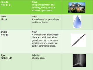 Facade       Noun
    ɑˈd
/fəˈs /      The principal front of a
             building, facing on to a
             street or open space.

Drop         Noun
/drɒp/       A small round or pear-shaped
             portion of liquid.



Sword        Noun
/sɔˈd
    /ˈ       A weapon with a long metal
             blade and a hilt with a hand
             guard, used for thrusting or
             striking and often worn as
             part of ceremonial dress.



Ajar         Adjetive
/əˈʤɑˈ(r)/
        ˈ    Slightly open.
 