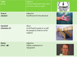 Tight         Adjetive
/tʌɪt/        Fixed or fastened firmly; hard
              to move, undo, or open.


Scarce        Adjective
/skeəs/ˈ      Insufficient for the demand.




Handrail      Noun
/ˈ
 handreɪl/ˈ   A rail fixed to posts or a wall
              for people to hold on to for
              support.




Nasty         Adjective
/ˈ
 nɑˈsti
      /ˈ      Highly unpleasant or
              repugnant.
 