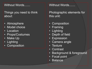 Without Words.......       Without Words.......

Things you need to think   Photographic elements for
about:                     this unit:

•   Atmosphere             •   Composition
•   Model choice           •   Framing
•   Location               •   Lighting
•   Props/Costumes         •   Depth of field
•   Make Up                •   Expression
•   Lighting               •   Camera angle
•   Composition            •   Texture
                           •   Contrast
                           •   Background & foreground
                           •   Focal point
                           •   Balance
 