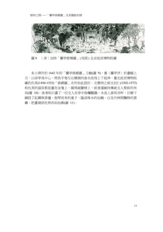 俯仰之間──「蘭亭修禊圖」及其題跋初探




  圖8   ［清］沈時「蘭亭修褉圖」(局部) 北京故宮博物院藏



   朱士瑛作於 1642 年的「蘭亭修禊圖」立軸(圖 9)，書〈蘭亭序〉於畫幅上
方，以涼亭為中心，將長手卷左右橫展的曲水改為上下延伸。臺北故宮博物院
藏的仇英(1494-1552)「修禊圖」亦作如此設計。文徵明之姪文伯仁(1502-1575)
和仇英的扇頁都是畫在金箋上，顯得細麗精工，前者還維持傳統文人聚飲的布
局(圖 10)；後者則只畫了一位文人在亭中倚欄觀鵝，水流上游有浮杯，巨樹下
鋪設了缸罈與香爐，抱琴而來的童子、臨波啄水的仙鶴，以及竹林間飄移的雲
霧，把畫境烘托得有如仙鄉(圖 11)。




                                            13
 