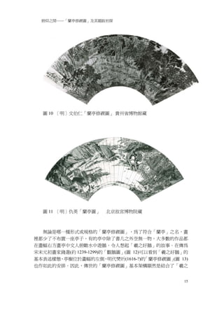 俯仰之間──「蘭亭修禊圖」及其題跋初探




  圖 10 ［明］文伯仁「蘭亭修禊圖」 貴州省博物館藏




  圖 11 ［明］仇英「蘭亭圖」    北京故宮博物院藏



  無論是哪一種形式或規格的「蘭亭修禊圖」，為了符合「蘭亭」之名，畫
裡都少了不布置一座亭子，有的亭中除了書几之外空無一物，大多數的作品都
在畫幅右方畫亭中文人俯瞰水中遊鵝，令人想起「羲之好鵝」的故事。在傳為
宋末元初畫家錢選(約 1239-1299)的「觀鵝圖」(圖 12)可以看到「羲之好鵝」的
基本表述樣態，亭榭位於畫幅的左側，明代樊圻(1616-?)的    「蘭亭修禊圖」 13)
                                         (圖
也作如此的安排。因此，傳世的「蘭亭修禊圖」基本架構顯然是結合了「羲之


                                           15
 