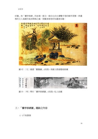 衣若芬



好鵝」和「蘭亭修禊」的故事，配合一般自右向左瀏覽手卷的順序習慣，將畫
裡的主人翁置於起首開場之處，使觀者展卷即知畫意旨趣。




 圖 12 ［元］錢選「觀鵝圖」(局部) 美國大都會藝術館藏




 圖 13 ［明］樊圻「蘭亭修禊圖」(局部) 私人收藏




三、「蘭亭修禊圖」題跋之內容


  (一)千秋勝事


                                 16
 