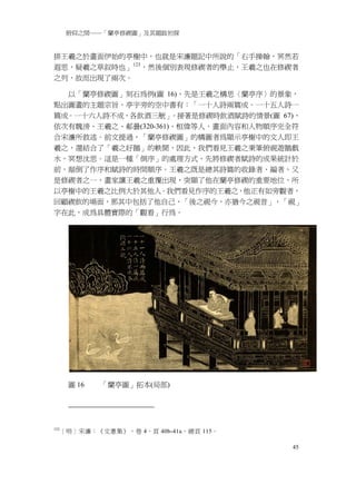 俯仰之間──「蘭亭修禊圖」及其題跋初探


排王羲之於畫面伊始的亭榭中，也就是宋濂題記中所說的「右手操翰，冥然若
遐思，疑羲之草叙時也」 123 ，然後個別表現修禊者的舉止，王羲之也在修禊者
之列，故而出現了兩次。

  以「蘭亭修禊圖」刻石為例(圖 16)，先是王羲之構思〈蘭亭序〉的景象，
點出圖畫的主題宗旨，亭宇旁的空中書有：「一十人詩兩篇成。一十五人詩一
篇成。一十六人詩不成，各飲酒三觥」    。接著是修禊時飲酒賦詩的情景(圖 67)，
依次有魏滂、王羲之、郗曇(320-361)、桓偉等人，畫面內容和人物順序完全符
合宋濂所敘述。前文提過，「蘭亭修禊圖」的構圖者為顯示亭榭中的文人即王
羲之，還結合了「羲之好鵝」的軼聞，因此，我們看見王羲之秉筆俯視遊鵝戲
水，冥想沈思。這是一種「倒序」的處理方式，先將修禊者賦詩的成果統計於
前，顛倒了作序和賦詩的時間順序。王羲之既是總其詩篇的收錄者、編者，又
是修禊者之一，畫家讓王羲之重覆出現，突顯了他在蘭亭修禊的重要地位，所
以亭榭中的王羲之比例大於其他人。我們看見作序的王羲之，他正有如旁觀者，
回顧禊飲的場面，那其中包括了他自己，「後之視今，亦猶今之視昔」，「視」
字在此，成為具體實際的「觀看」行為。




       圖 16   「蘭亭圖」拓本(局部)




123
      ［明］宋濂：《文憲集》，卷 4，頁 40b-41a，總頁 115。

                                          45
 