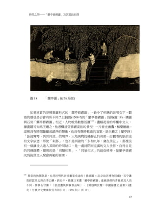 俯仰之間──「蘭亭修禊圖」及其題跋初探




       圖 18   「蘭亭圖」拓本(局部)



  如果欣賞的是雅集圖形式的「蘭亭修禊圖」，缺少了相應的說明文字，觀
看的感受是否會有所不同？以錢穀(1508-?)的「蘭亭修禊圖」為例(圖 19)，構圖
與石刻「蘭亭修禊圖」相近，人物較為動態活潑 124 。畫幅起首的亭榭中文人，
據畫題可知為王羲之，他憑欄遠望修禊宴飲的景況，一片春光瀲灩，和樂融融。
這裡沒有時間斷離或錯序的想像，也沒有傷時歎逝的哀歌，是王羲之〈蘭亭詩〉
「詠彼舞雩，異世同流」的境界。天地萬物彷彿靜止於剎那，而觀者的眼前沒
有文字依憑，即使「剎那」，也不是明確的「永和九年，歲在癸丑」。那裡沒
有一個讓後人進入其間的時間缺口，是一處封閉而完滿的文人世界，自得自足
的同儕群體，顯現的是「同類相聚」、「同氣相求」的超俗精神，是蘭亭修禊
成為後世文人聚會典範的要素。




124
      類似的熱鬧氣氛，也見於明代浙派畫家卓迪的〈修禊圖〉(北京故宮博物院藏)，石守謙
      教授認為此與自李公麟、劉松年、錢選以來畫「蘭亭修禊圖」重視修禊的清雅風流大為
      不同。詳參石守謙：〈浙派畫風與貴族品味〉，《風格與世變：中國繪畫史論集》(臺
      北：允晨文化實業股份有限公司，1996 年)，頁 191。

                                            47
 