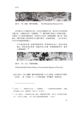 衣若芬




       圖 19 ［明］錢榖「蘭亭修禊圖」                    The Metropolitan Museum of Art



    前有曹氏父子西園清夜之遊、石崇金谷園餞別之宴，後有李白兄弟春夜桃
花園之飲、以蘇軾為首的「西園雅集」 125 ，蘭亭修禊不僅是文人聚會的典範，
也薰染了文人聚會的藝術創作，例如明代尤求的「群賢修禊圖」(圖 70)，便是
融合了蘭亭修禊之事與傳為李公麟所繪的「西園雅集圖」。清代孫星衍
(1753-1818)題寫雅集圖云：

         日下風流未合湮，琉璃堂裏醉佳賓。聚來海內知名士，曾是天涯落
         魄人。君有金魚沽綠酒，我猶珂馬入紅塵。西園圖畫蘭亭序，贏得
         人傳勝蹟新。 126




       圖 20 ［明］尤求「群賢修禊圖」

       William Rockhill Nelson Gallery of Art and Atkins Museum of Fine Arts



 友朋之相知，生命之體驗，蘭亭修禊還負載了文化之薪傳。於是鄭思肖所謂的
 「永和意」，便一代接著一代，千年綿延萬載，參悟觀想，筆墨長春。




125
      衣若芬：〈「一樁歷史的公案──「西園雅集」〉，《赤壁漫游與西園雅集──蘇軾
      研究論集》(北京：線裝書局，2001 年)，頁 49-95。
126
      ［清］孫星衍：《孫淵如詩文集》(臺北：臺灣商務印書館，1965 年《四部叢刊初編》
      本)，《芳茂山人詩錄》，卷 3〈題王秋塍秉燭堂雅集圖〉，頁 222。

                                                                               48
 