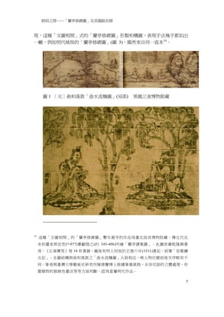 俯仰之間──「蘭亭修禊圖」及其題跋初探


現，這種「文圖相間」式的「蘭亭修禊圖」形製和構圖、表現手法幾乎都如出
一轍，例如明代姚琰的「蘭亭修禊圖」(圖 3)，顯然來自同一底本 14 。




      圖 1 ［元］俞和落款「曲水流觴圖」(局部)      黑龍江省博物館藏




14
     這種「文圖相間」的「蘭亭修禊圖」繫年最早的作品為臺北故宮博物院藏，傳五代北
     宋初畫家郭忠恕(?-977)摹顧愷之(約 345-406)所繪「蘭亭讌集圖」。此圖原藏乾隆御書
     房，《石渠寶笈》卷 34 有著錄，圖後有明人何旭於正德六年(1511)書記，前署「容菴續
     古記」。全圖結構與俞和落款之「曲水流觴圖」大致相近，唯人物位置前後次序略有不
     同。筆者與臺灣大學藝術史研究所陳德馨博士根據筆墨風格、水岸切面的立體處理、布
     置植物的裝飾性畫法等等方面判斷，認為當屬明代作品。

                                                   5
 
