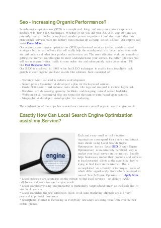 Seo - Increasing OrganicPerformance?
Search engine optimization (SEO) is a complicated thing, and many enterprises experience
troubles with their S.E.O techniques. Whether or not you did your S.E.O on your own and are
presently having troubles or employed another person to perform it and discovered that their
professional services were not all they were cracked up as being, do not distress! Our experts can
assist.Know More
Our organic search engine optimization (SEO) professional services involve a wide array of
strategies both on and off-site that will really help the search portal a lot better index your web
site and understand what your product and services are. The more effective work our team do at
getting the internet search engine to know and understand your service, the better outcomes you
will see in organic visitor traffic to your online site and subsequently sales conversions. Fill
Our Fast Response Form
Our S.E.O is employed in 100% white hat S.E.O techniques to enable them to achieve rank
growth in each organic and local search. Our solutions have consisted of:
– Technical Audit can lead to website redevelopment.
– Search phrase Evaluation & developed a plan for the keyword solution.
– Onsite Optimisation and enhance meta details, title tags and material to include key words.
– Backlinks and disavowing spammy backlinks and designing natural related backlinks.
– Web content & recommend blog site topics for the team to write based upon patterns.
– Infographic & developed an infographic for marketing.
The combination of these tips has assisted our customers overall organic search engine result.
Exactly How Can Local Search Engine Optimization
assist my Service?
Each and every small or multi-location
organization can expand their service and attract
more clients using Local Search Engine
Optimization tactics. Local SEO (Search Engine
Optimization) is an extremely beneficial way to
market your local service on the internet. It really
helps businesses market their products and services
to local potential clients at the exact time they’re
trying to find them on the internet. This is
accomplished via a variety of techniques, some of
which differ significantly from what’s practiced in
normal Search Engine Optimisation. Apply Now
* Local prospects are depending on the website to find local services – on desktop AND
cellphones and voice to search engine result.
* Local search advertising and marketing is particularly targeted and timely as the locals like to
visit local services
* Local search has the best conversion levels of all local marketing channels and it’s very
practical to potential customers.
* Smartphone Internet is Increasing as everybody nowadays are doing more than ever on their
mobile phones.
 
