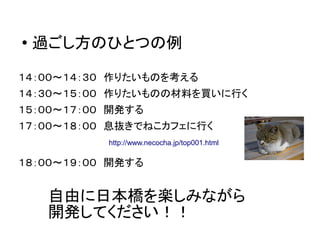 ●
過ごし方のひとつの例
１４：００～１４：３０　作りたいものを考える
１４：３０～１５：００　作りたいものの材料を買いに行く
１５：００～１７：００　開発する
１７：００～１８：００　息抜きでねこカフェに行く
１８：００～１９：００　開発する
自由に日本橋を楽しみながら
開発してください！！
http://www.necocha.jp/top001.html
 