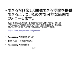 ●
できるだけ楽しく開発できる空間を提供
できるように、私の方で可能な範囲で
フォローします。
●
Raspberry Piの概要を知りたい
●
OSをインストール方法が知りたい
●
Raspberry Piの開発事例
　　　　　　　　　　　　　　　　　　　　など
http://77sites.appspot.com/2/page1.html
私は、主にWeb系のSEで、電子工作とかは詳しくないですが、クローズ
ドでRaspberry Piの勉強会をやっています。勉強会の資料は、下記に公
開しています。このレベルであれば、お話しすることができます。
 