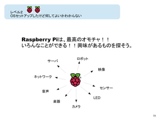 16
レベル２
OSセットアップしたけど何してよいかわかんない
音声
カメラ
映像
ロボット
サーバ
センサー
ネットワーク
LED
楽器
Raspberry Piは、最高のオモチャ！！
いろんなことができる！！興味があるものを探そう。
 