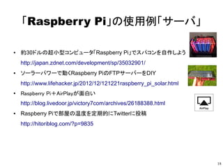18
「Raspberry Pi」の使用例「サーバ」
● 約30ドルの超小型コンピュータ「Raspberry Pi」でスパコンを自作しよう
http://japan.zdnet.com/development/sp/35032901/
● ソーラーパワーで動くRaspberry PiのFTPサーバーをDIY
http://www.lifehacker.jp/2012/12/121221raspberry_pi_solar.html
●
Raspberry Pi＋AirPlayが面白い
http://blog.livedoor.jp/victory7com/archives/26188388.html
● Raspberry Piで部屋の温度を定期的にTwitterに投稿
http://hitoriblog.com/?p=9835
● Kali Linuxセキュリティ監査を目的としたLinuxのディストリビューション
http://www.offensive-security.com/kali-linux/generating-kali-raspberry-pi-images/
● Raspberry Pi をSIPサーバ化して無料通話
http://qapla.blog52.fc2.com/blog-entry-311.html
 