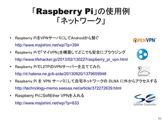 19
「Raspberry Pi」の使用例
「ネットワーク」
●
Raspberry PiをVPNサーバにしてAndroidから繋ぐ
http://www.majishini.net/wp/?p=394
●
Raspberry Piで「マイVPN」を構築してどこでも安全にブラウジング
http://www.lifehacker.jp/2013/02/130227raspberry_pi_vpn.html
●
Raspberry PiでL2TPのVPNサーバーを立ててみた
http://d.hatena.ne.jp/k-side/20130920/1379659948
●
Raspberry Pi を VPN サーバにして自宅ネットワークの DLNA に外からアクセスする
http://technology-memo.seesaa.net/article/372272639.html
● Raspberry PiにSoftEther VPNを入れる
http://www.majishini.net/wp/?p=833
 