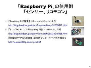 20
「Raspberry Pi」の使用例
「センサー、リコモコン」
●
『Raspberry Piで家電をリモートコントロールしよう』
http://blog.livedoor.jp/victory7com/archives/32035619.html
● 『テレビのリモコンでRaspberry Piをコントロールしよう』
http://blog.livedoor.jp/victory7com/archives/33018658.html
● [Raspberry Pi]USB温度・湿度計モジュール・キットの組立て
http://daisukeblog.com/?p=2061
●
電車が通るとポスターの髪がなびく！！スウェーデン地下鉄駅の広告
http://www.asahi.com/tech_science/cnet/CCNET35044674.html
●
Raspberry Pi で iBeacon を試してみよう！
https://www.eyemovic.com/blog_it/4269.php
 