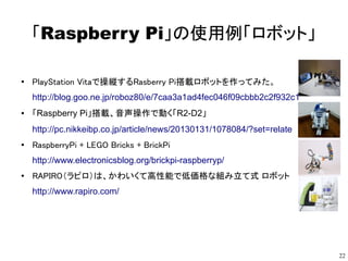 22
「Raspberry Pi」の使用例「ロボット」
●
PlayStation Vitaで操縦するRasberry Pi搭載ロボットを作ってみた。
http://blog.goo.ne.jp/roboz80/e/7caa3a1ad4fec046f09cbbb2c2f932c1
● 「Raspberry Pi」搭載、音声操作で動く「R2-D2」
http://pc.nikkeibp.co.jp/article/news/20130131/1078084/?set=relate
●
RaspberryPi + LEGO Bricks + BrickPi
http://www.electronicsblog.org/brickpi-raspberryp/
●
RAPIRO（ラピロ）は、かわいくて高性能で低価格な組み立て式 ロボット
http://www.rapiro.com/
●
Lego Bookreader: Digitize Books With Mindstorms and Raspberry Pi
http://makezine.com/projects/lego-bookreader-digitize-books-with-mindstorms-and-raspberry-pi/
●
 