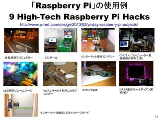 24
「Raspberry Pi」の使用例
「楽器」
●
ビートでビートを刻む根菜楽器 BeetBox、中身はRaspberry Pi
http://japanese.engadget.com/2012/12/20/beetbox-raspberry-pi/
● ビジュアルプログラミング環境「Pure Data」の紹介とRaspberry Pi上での起動方法
http://www.rs-online.com/designspark/electronics/blog/JPN-pure-data-and-raspberry-pi
● 音でプログラミングの勉強 Sonic Pi
http://www.cl.cam.ac.uk/projects/raspberrypi/sonicpi/index.html
● EASY AS PI PIANO　など
http://www.raspberrypi.org/tag/music/
「音声」
●
Ruby + google音声認識APIによるRaspberryPIでの音声認識
http://izumogeiger.blogspot.jp/2013/09/raspberrypi-rubygoogleapi.html
● Raspberry Piに喋らせる(OpenJTalk)
http://shokai.org/blog/archives/6893
 