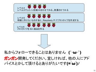 31
レベル４
レベル３でしたことを組み合わせてみる。発展させてみる
レベル５
明確に作りたいものがあり、Raspberry Pi でプロトタイプを作成する
レベル６
プロトタイプを元に製品を作る
私からフォローできることはありません　(´･ω･`)
ガンガン開発してください。宜しければ、他の人にアド
バイスとかして頂けるとありがたいです(=ﾟωﾟ)ﾉ
 
