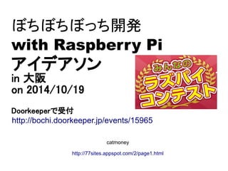 ぼちぼちぼっち開発 
with Raspberry Pi 
アイデアソン 
in 大阪 
on 2014/10/19 
Doorkeeperで受付 
http://bochi.doorkeeper.jp/events/15965 
catmoney 
http://77sites.appspot.com/2/page1.html 
 