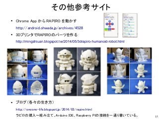 15
その他参考サイト
●
Chrome App から RAPIRO を動かす
http://android.ohwada.jp/archives/4528
●
3DプリンタでRAPIROのパーツを作る
http://mingshiuan.bl...