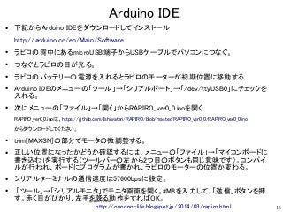 16
Arduino IDE
●
下記からArduino IDEをダウンロードしてインストール
http://arduino.cc/en/Main/Software
●
ラピロの背中にあるmicroUSB端子からUSBケーブルでパソコンにつなぐ...
