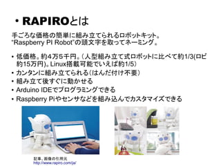 RAPIROとは
手ごろな価格の簡単に組み立てられるロボットキット。
“Raspberry PI Robot”の頭文字を取った名前。
● 低価格。約４万５千円。（人型組み立て式ロボットに比べて約1/3(ロビ
約15万円)。Linux搭載可能でい...