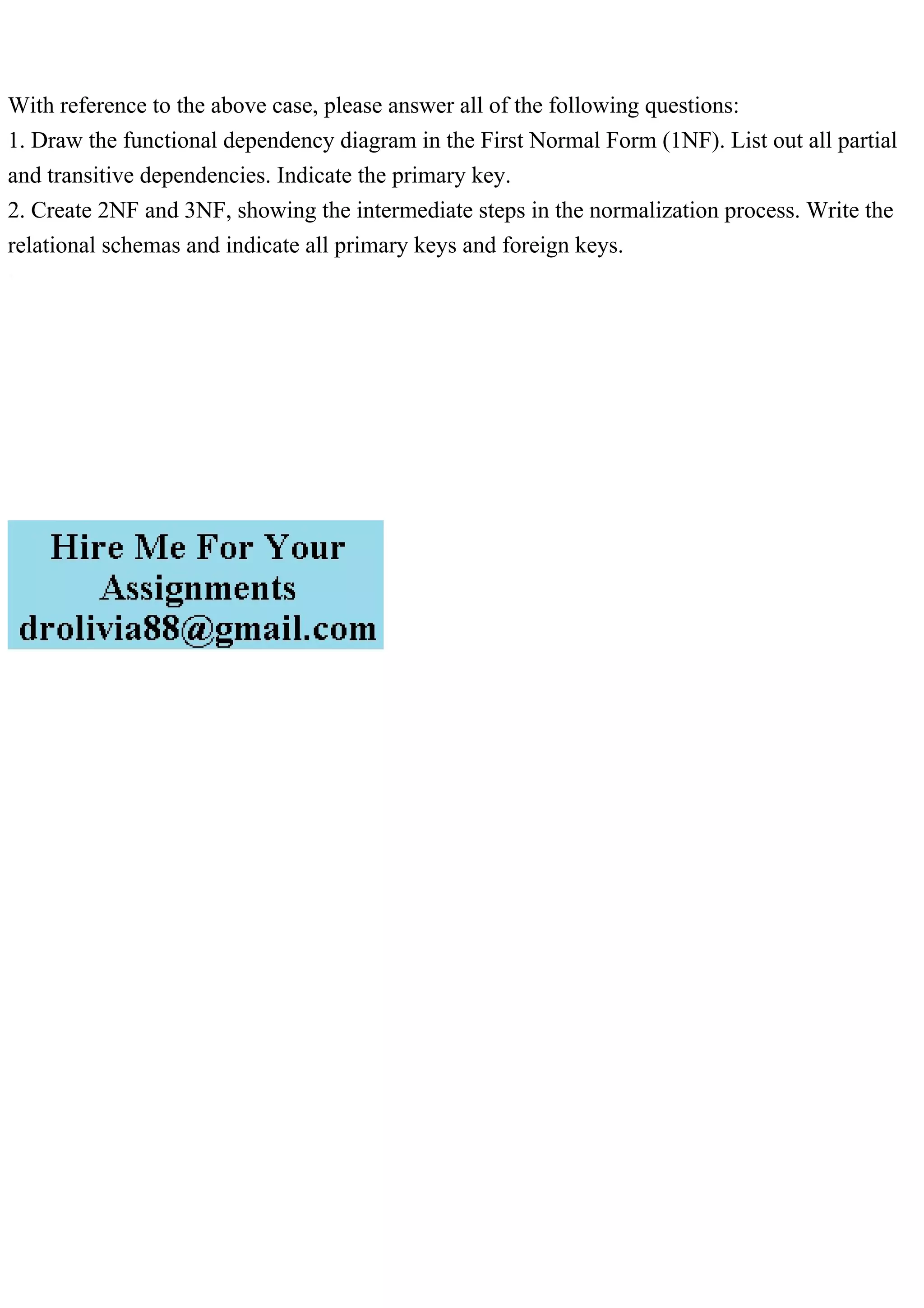 With reference to the above case, please answer all of the following questions:
1. Draw the functional dependency diagram in the First Normal Form (1NF). List out all partial
and transitive dependencies. Indicate the primary key.
2. Create 2NF and 3NF, showing the intermediate steps in the normalization process. Write the
relational schemas and indicate all primary keys and foreign keys.