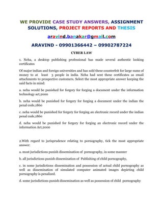 WE PROVIDE CASE STUDY ANSWERS, ASSIGNMENT
SOLUTIONS, PROJECT REPORTS AND THESIS
aravind.banakar@gmail.com
ARAVIND - 09901366442 – 09902787224
CYBER LAW
1. Neha, a desktop publishing professional has made several authentic looking
certificates
Of major indian and foreign universities and has sold these counterfeit for large sums of
money to at least 3 people in india. Neha had sent these certificates as email
attachments to prospective customers. Select the most appropriate answer keeping the
said facts in mind:
a. neha would be punished for forgery for forging a document under the information
technology act,2000
b. neha would be punished for forgery for forging a document under the indian the
penal code,1860
c. neha would be punished for forgery for forging an electronic record under the indian
penal code,1860
d. neha would be punished for forgery for forging an electronic record under the
information Act,2000
2.With regard to jurisprudence relating to pornography, tick the most appropriate
answer:
a. most jurisdictions punish dissemination of pornography, in some manner
b. all jurisdictions punish dissemination of Publishing of child pornography,
c. in some jurisdictions dissemination and possession of actual child pornography as
well as dissemination of simulated computer animated images depicting child
pornography is penalized.
d. some jurisdictions punish dissemination as well as possession of child pornography
 