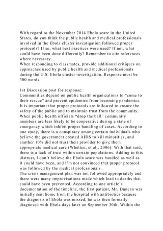 With regard to the November 2014 Ebola scare in the United
States, do you think the public health and medical professionals
involved in the Ebola cluster investigation followed proper
protocols? If so, what best practices were used? If not, what
could have been done differently? Remember to cite references
where necessary.
When responding to classmates, provide additional critiques on
approaches used by public health and medical professionals
during the U.S. Ebola cluster investigation. Response must be
300 words.
1st Discussion post for response:
Communities depend on public health organizations to “come to
their rescue” and prevent epidemics from becoming pandemics.
It is important that proper protocols are followed to ensure the
safety of the public and to maintain trust from the community.
When public health officials “drop the ball” community
members are less likely to be cooperative during a state of
emergency which inhibit proper handling of cases. According to
one study, there is a conspiracy among certain individuals who
believe the government created AIDS to kill minorities, and
another 10% did not trust their provider to give them
appropriate medical care (Whetten, et al., 2006). With that said,
there is a lack of trust within certain populations. Adding to this
distrust, I don’t believe the Ebola scare was handled as well as
it could have been, and I’m not convinced that proper protocol
was followed by the medical professionals.
The crisis management plan was not followed appropriately and
there were many improvisations made which lead to deaths that
could have been prevented. According to one article’s
documentation of the timeline, the first patient, Mr. Duncan was
initially sent home from the hospital with antibiotics because
the diagnosis of Ebola was missed, he was then formally
diagnosed with Ebola days later on September 30th; Within the
 