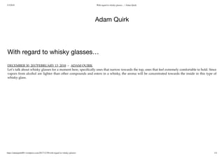 3/3/2018 With regard to whisky glasses… | Adam Quirk
https://adamquirk001.wordpress.com/2017/12/30/with-regard-to-whisky-glasses/ 1/4
Adam Quirk
With regard to whisky glasses…
DECEMBER 30, 2017FEBRUARY 13, 2018 ~ ADAM QUIRK
Let’s talk about whisky glasses for a moment here, speciﬁcally ones that narrow towards the top, ones that feel extremely comfortable to hold. Since
vapors from alcohol are lighter than other compounds and esters in a whisky, the aroma will be concentrated towards the inside in this type of
whisky glass.
 